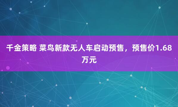 千金策略 菜鸟新款无人车启动预售，预售价1.68万元
