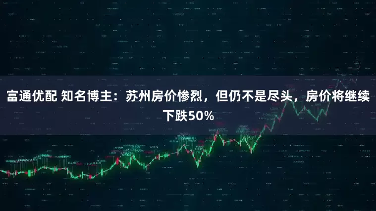 富通优配 知名博主:苏州房价惨烈,但仍不是尽头,房价将继续下跌50%