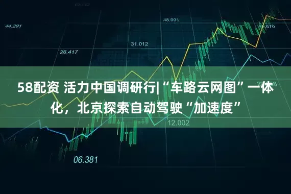 58配资 活力中国调研行|“车路云网图”一体化，北京探索自动驾驶“加速度”