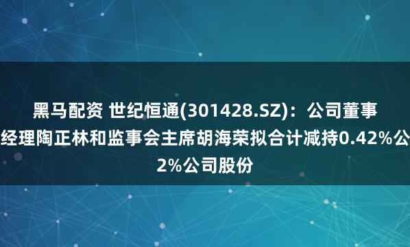黑马配资 世纪恒通(301428.SZ)：公司董事、副总经理陶正林和监事会主席胡海荣拟合计减持0.42%公司股份