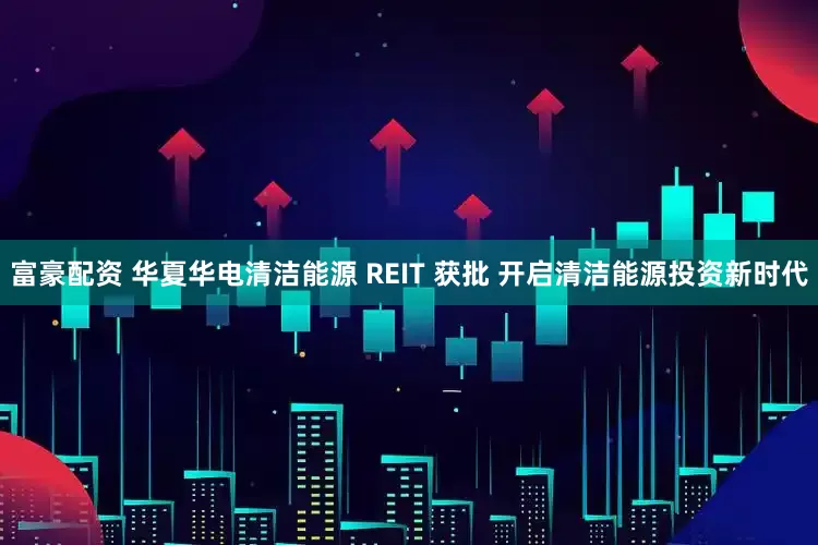 富豪配资 华夏华电清洁能源 REIT 获批 开启清洁能源投资新时代