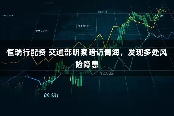 恒瑞行配资 交通部明察暗访青海，发现多处风险隐患