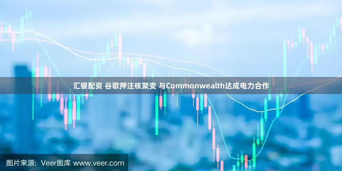 汇银配资 谷歌押注核聚变 与Commonwealth达成电力合作