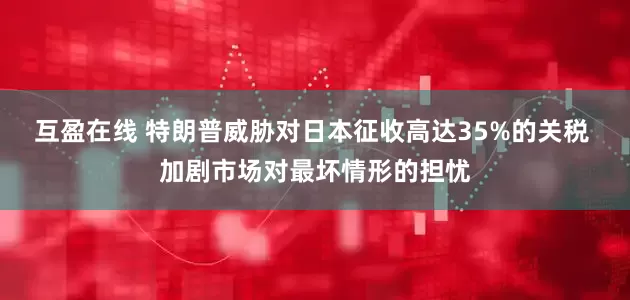互盈在线 特朗普威胁对日本征收高达35%的关税 加剧市场对最坏情形的担忧