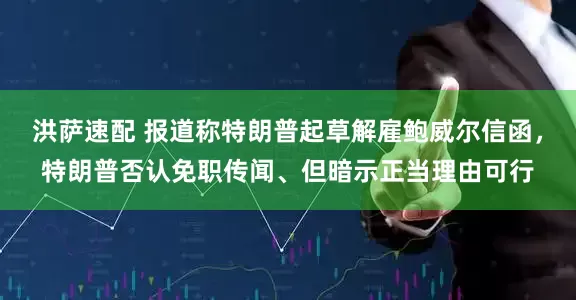 洪萨速配 报道称特朗普起草解雇鲍威尔信函，特朗普否认免职传闻、但暗示正当理由可行