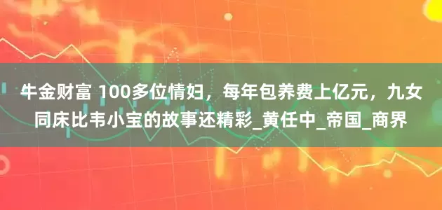 牛金财富 100多位情妇，每年包养费上亿元，九女同床比韦小宝的故事还精彩_黄任中_帝国_商界
