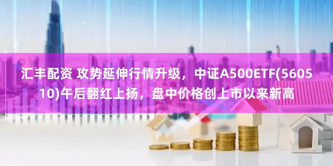 汇丰配资 攻势延伸行情升级，中证A500ETF(560510)午后翻红上扬，盘中价格创上市以来新高