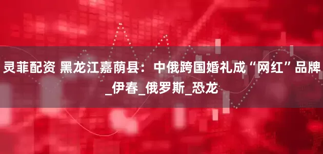 灵菲配资 黑龙江嘉荫县：中俄跨国婚礼成“网红”品牌_伊春_俄罗斯_恐龙