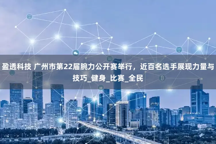 盈透科技 广州市第22届腕力公开赛举行，近百名选手展现力量与技巧_健身_比赛_全民