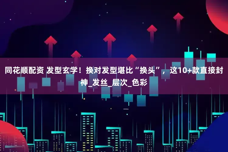 同花顺配资 发型玄学！换对发型堪比“换头”，这10+款直接封神_发丝_层次_色彩