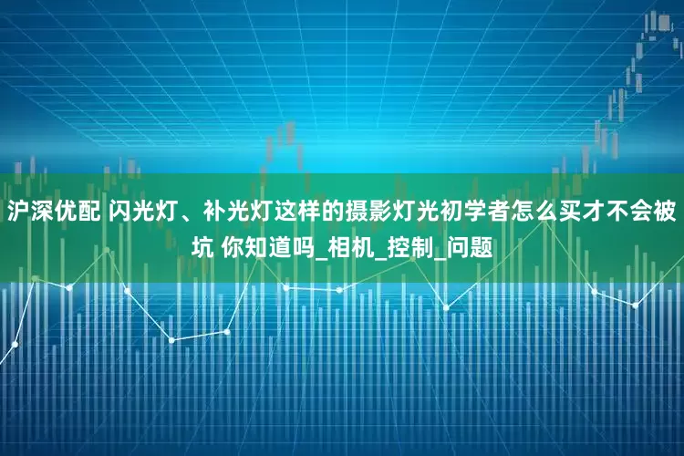 沪深优配 闪光灯、补光灯这样的摄影灯光初学者怎么买才不会被坑 你知道吗_相机_控制_问题