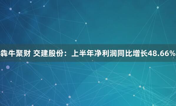 犇牛聚财 交建股份：上半年净利润同比增长48.66%