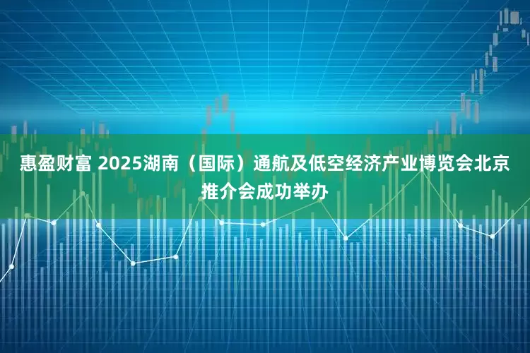 惠盈财富 2025湖南（国际）通航及低空经济产业博览会北京推介会成功举办