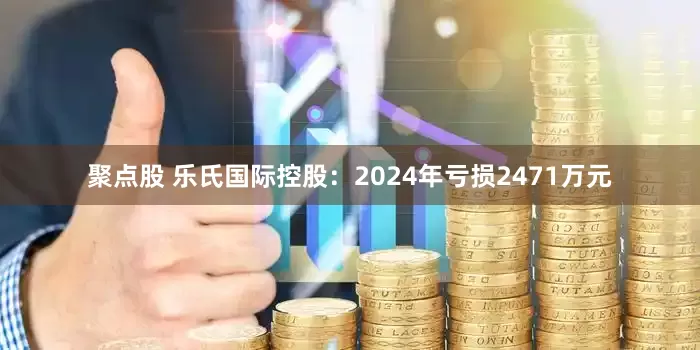 聚点股 乐氏国际控股：2024年亏损2471万元