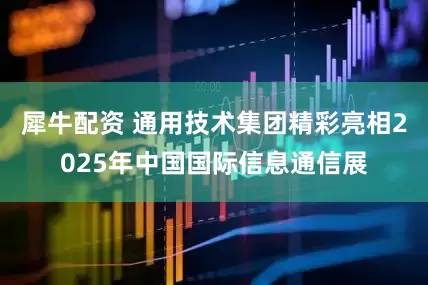 犀牛配资 通用技术集团精彩亮相2025年中国国际信息通信展