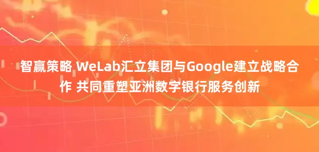 智赢策略 WeLab汇立集团与Google建立战略合作 共同重塑亚洲数字银行服务创新