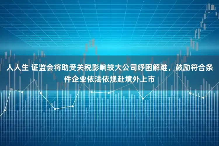 人人生 证监会将助受关税影响较大公司纾困解难,鼓励符合条件企业依法依规赴境外上市