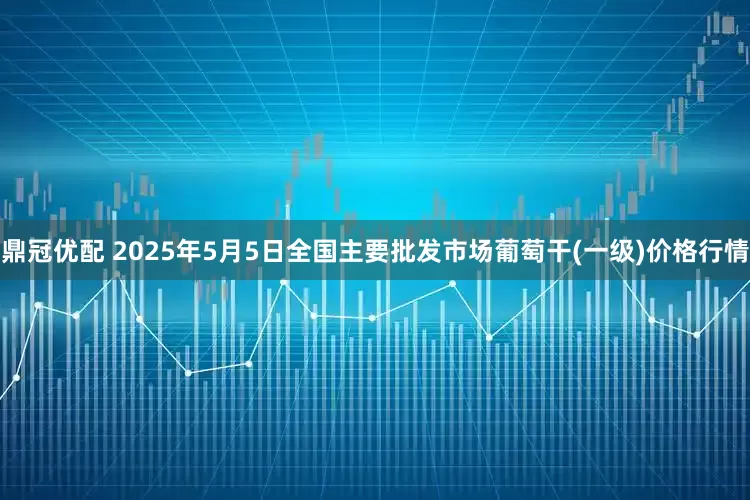 鼎冠优配 2025年5月5日全国主要批发市场葡萄干(一级)价格行情