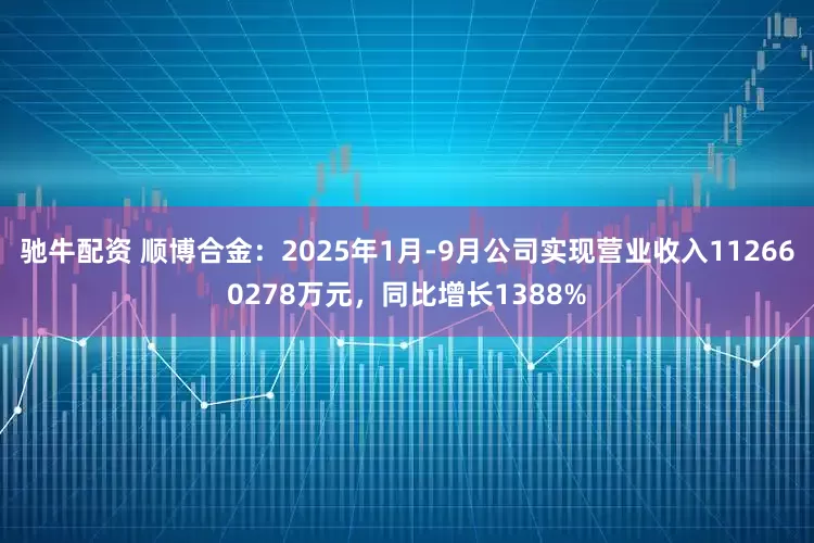 驰牛配资 顺博合金：2025年1月-9月公司实现营业收入112660278万元，同比增长1388%