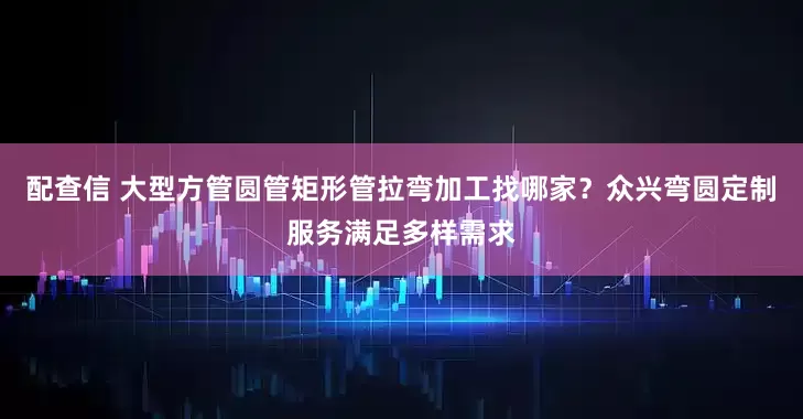 配查信 大型方管圆管矩形管拉弯加工找哪家？众兴弯圆定制服务满足多样需求