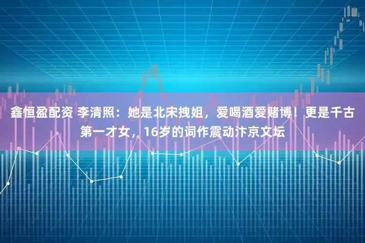 鑫恒盈配资 李清照：她是北宋拽姐，爱喝酒爱赌博！更是千古第一才女，16岁的词作震动汴京文坛