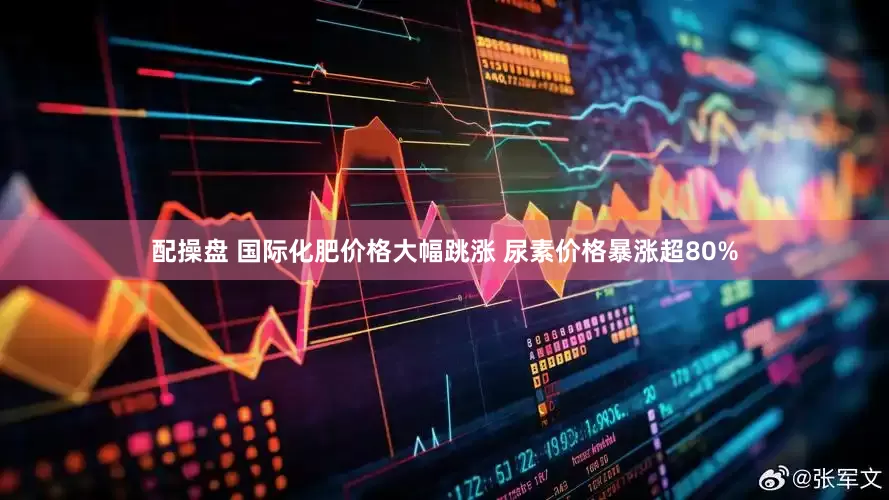 配操盘 国际化肥价格大幅跳涨 尿素价格暴涨超80%