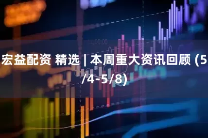 宏益配资 精选 | 本周重大资讯回顾 (5/4-5/8)