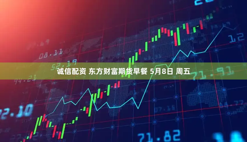 诚信配资 东方财富期货早餐 5月8日 周五