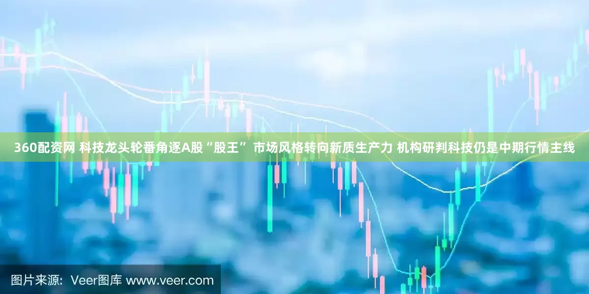 360配资网 科技龙头轮番角逐A股“股王” 市场风格转向新质生产力 机构研判科技仍是中期行情主线